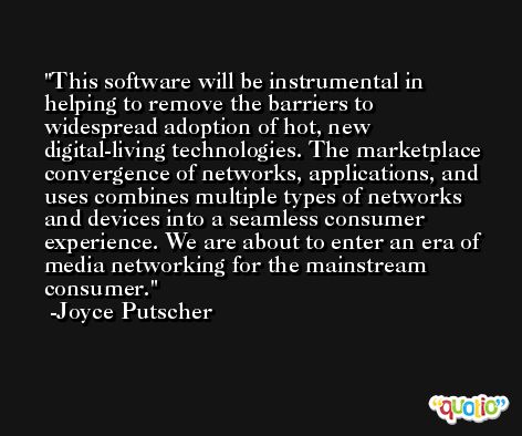 This software will be instrumental in helping to remove the barriers to widespread adoption of hot, new digital-living technologies. The marketplace convergence of networks, applications, and uses combines multiple types of networks and devices into a seamless consumer experience. We are about to enter an era of media networking for the mainstream consumer. -Joyce Putscher