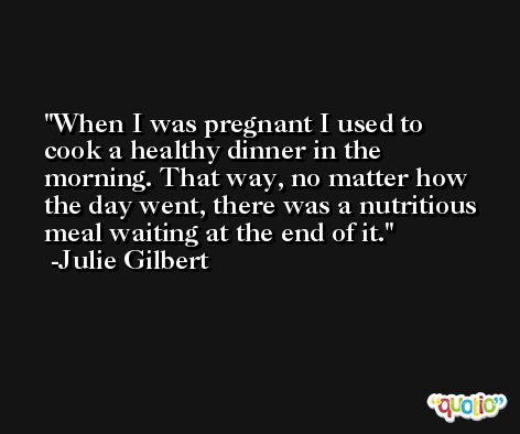 When I was pregnant I used to cook a healthy dinner in the morning. That way, no matter how the day went, there was a nutritious meal waiting at the end of it. -Julie Gilbert