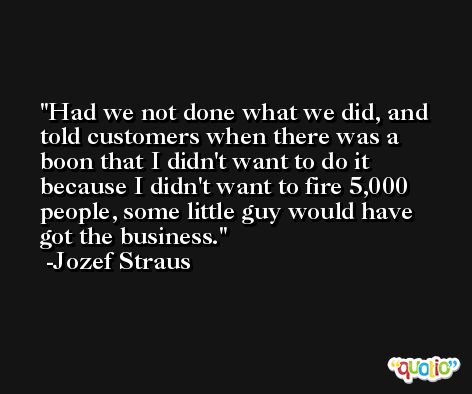 Had we not done what we did, and told customers when there was a boon that I didn't want to do it because I didn't want to fire 5,000 people, some little guy would have got the business. -Jozef Straus