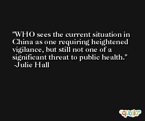WHO sees the current situation in China as one requiring heightened vigilance, but still not one of a significant threat to public health. -Julie Hall