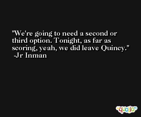 We're going to need a second or third option. Tonight, as far as scoring, yeah, we did leave Quincy. -Jr Inman