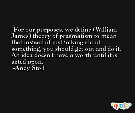 For our purposes, we define (William James) theory of pragmatism to mean that instead of just talking about something, you should get out and do it. An idea doesn't have a worth until it is acted upon. -Andy Stoll