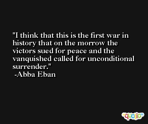 I think that this is the first war in history that on the morrow the victors sued for peace and the vanquished called for unconditional surrender. -Abba Eban