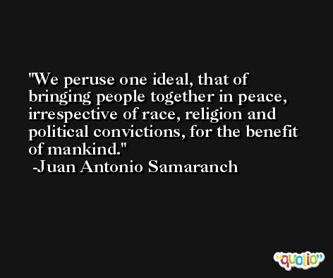 We peruse one ideal, that of bringing people together in peace, irrespective of race, religion and political convictions, for the benefit of mankind. -Juan Antonio Samaranch