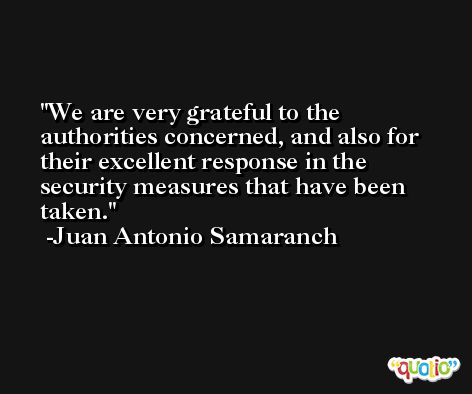 We are very grateful to the authorities concerned, and also for their excellent response in the security measures that have been taken. -Juan Antonio Samaranch