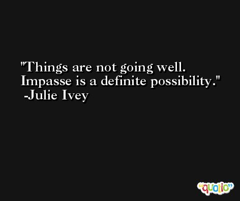 Things are not going well. Impasse is a definite possibility. -Julie Ivey