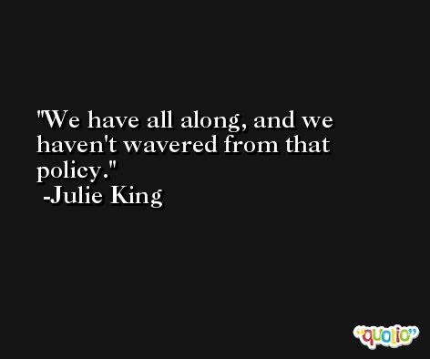 We have all along, and we haven't wavered from that policy. -Julie King