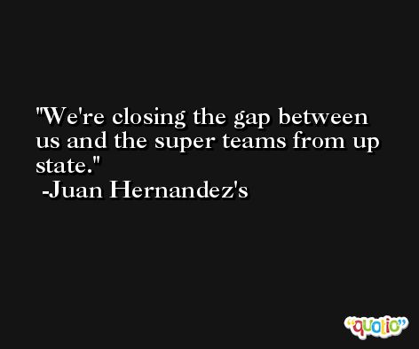 We're closing the gap between us and the super teams from up state. -Juan Hernandez's