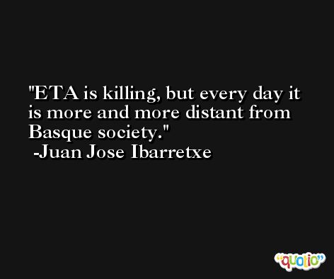 ETA is killing, but every day it is more and more distant from Basque society. -Juan Jose Ibarretxe
