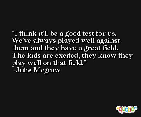 I think it'll be a good test for us. We've always played well against them and they have a great field. The kids are excited, they know they play well on that field. -Julie Mcgraw