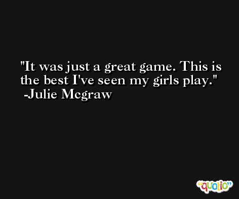 It was just a great game. This is the best I've seen my girls play. -Julie Mcgraw