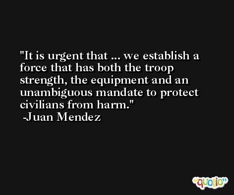It is urgent that ... we establish a force that has both the troop strength, the equipment and an unambiguous mandate to protect civilians from harm. -Juan Mendez