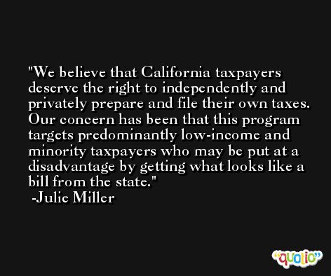 We believe that California taxpayers deserve the right to independently and privately prepare and file their own taxes. Our concern has been that this program targets predominantly low-income and minority taxpayers who may be put at a disadvantage by getting what looks like a bill from the state. -Julie Miller