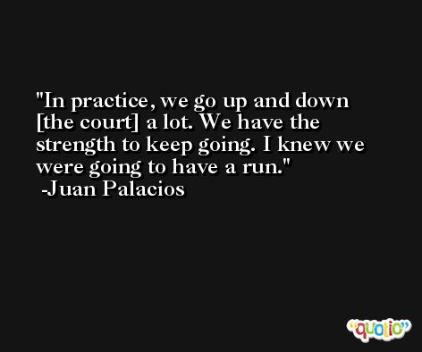 In practice, we go up and down [the court] a lot. We have the strength to keep going. I knew we were going to have a run. -Juan Palacios