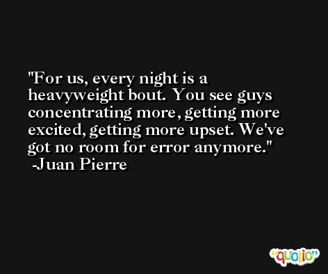 For us, every night is a heavyweight bout. You see guys concentrating more, getting more excited, getting more upset. We've got no room for error anymore. -Juan Pierre