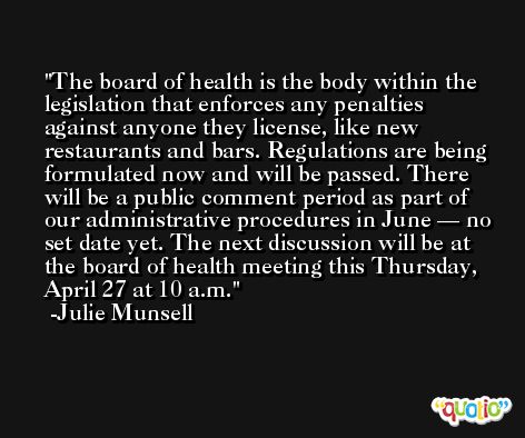 The board of health is the body within the legislation that enforces any penalties against anyone they license, like new restaurants and bars. Regulations are being formulated now and will be passed. There will be a public comment period as part of our administrative procedures in June — no set date yet. The next discussion will be at the board of health meeting this Thursday, April 27 at 10 a.m.  -Julie Munsell