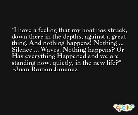 I have a feeling that my boat has struck, down there in the depths, against a great thing. And nothing happens! Nothing ... Silence ... Waves. Nothing happens? Or Has everything Happened and we are standing now, quietly, in the new life? -Juan Ramon Jimenez