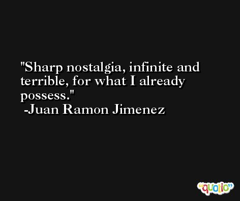 Sharp nostalgia, infinite and terrible, for what I already possess. -Juan Ramon Jimenez