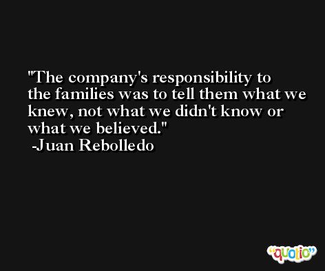 The company's responsibility to the families was to tell them what we knew, not what we didn't know or what we believed. -Juan Rebolledo