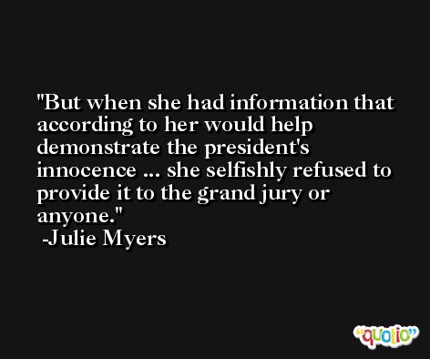 But when she had information that according to her would help demonstrate the president's innocence ... she selfishly refused to provide it to the grand jury or anyone. -Julie Myers