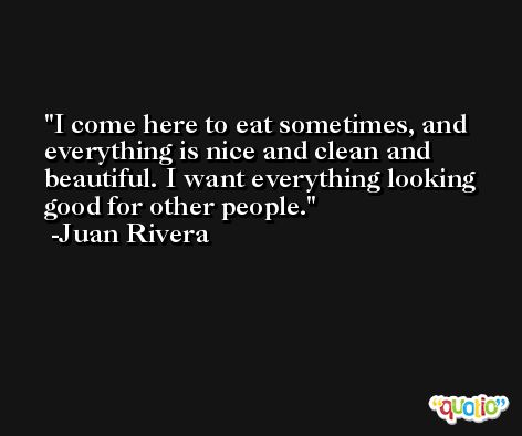 I come here to eat sometimes, and everything is nice and clean and beautiful. I want everything looking good for other people. -Juan Rivera