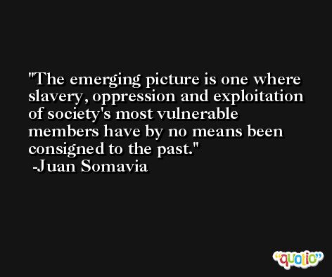 The emerging picture is one where slavery, oppression and exploitation of society's most vulnerable members have by no means been consigned to the past. -Juan Somavia