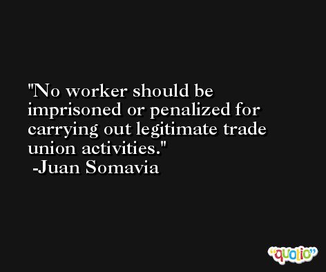 No worker should be imprisoned or penalized for carrying out legitimate trade union activities. -Juan Somavia