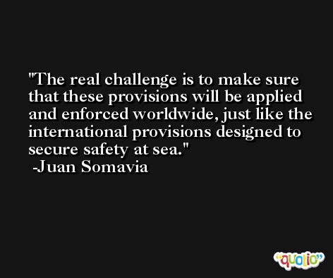 The real challenge is to make sure that these provisions will be applied and enforced worldwide, just like the international provisions designed to secure safety at sea. -Juan Somavia