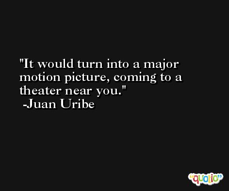 It would turn into a major motion picture, coming to a theater near you. -Juan Uribe