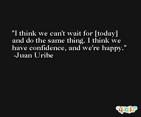 I think we can't wait for [today] and do the same thing. I think we have confidence, and we're happy. -Juan Uribe