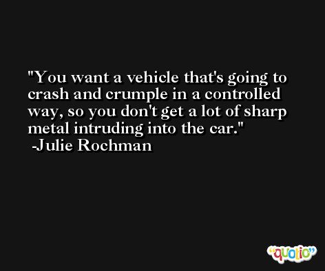 You want a vehicle that's going to crash and crumple in a controlled way, so you don't get a lot of sharp metal intruding into the car. -Julie Rochman