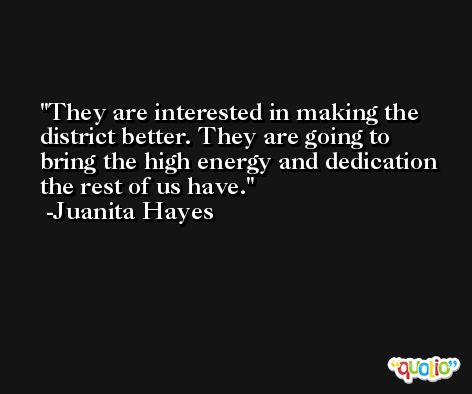 They are interested in making the district better. They are going to bring the high energy and dedication the rest of us have. -Juanita Hayes