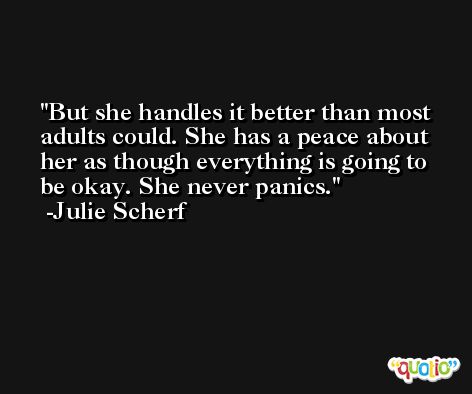 But she handles it better than most adults could. She has a peace about her as though everything is going to be okay. She never panics. -Julie Scherf