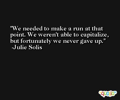 We needed to make a run at that point. We weren't able to capitalize, but fortunately we never gave up. -Julie Solis