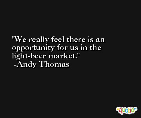 We really feel there is an opportunity for us in the light-beer market. -Andy Thomas