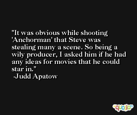 It was obvious while shooting 'Anchorman' that Steve was stealing many a scene. So being a wily producer, I asked him if he had any ideas for movies that he could star in. -Judd Apatow