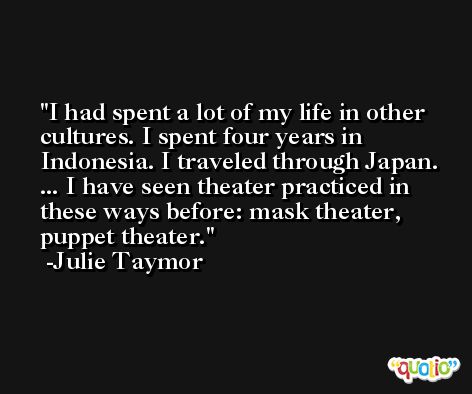 I had spent a lot of my life in other cultures. I spent four years in Indonesia. I traveled through Japan. ... I have seen theater practiced in these ways before: mask theater, puppet theater. -Julie Taymor
