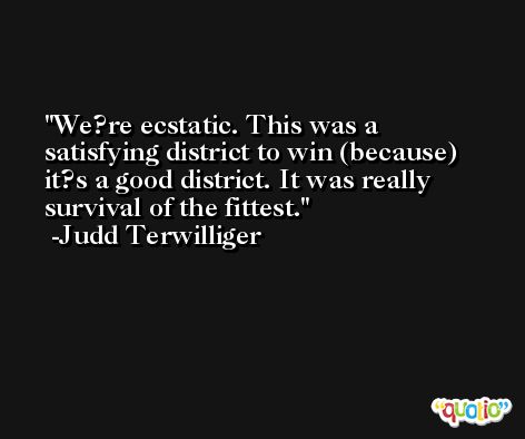 We?re ecstatic. This was a satisfying district to win (because) it?s a good district. It was really survival of the fittest. -Judd Terwilliger