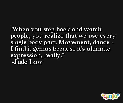 When you step back and watch people, you realize that we use every single body part. Movement, dance - I find it genius because it's ultimate expression, really. -Jude Law
