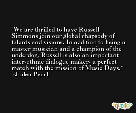 We are thrilled to have Russell Simmons join our global rhapsody of talents and visions. In addition to being a master musician and a champion of the underdog, Russell is also an important inter-ethnic dialogue maker- a perfect match with the mission of Music Days. -Judea Pearl
