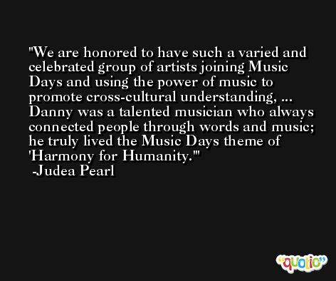 We are honored to have such a varied and celebrated group of artists joining Music Days and using the power of music to promote cross-cultural understanding, ... Danny was a talented musician who always connected people through words and music; he truly lived the Music Days theme of 'Harmony for Humanity.' -Judea Pearl