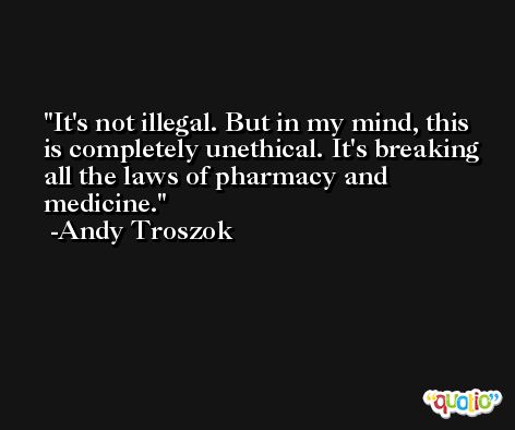 It's not illegal. But in my mind, this is completely unethical. It's breaking all the laws of pharmacy and medicine. -Andy Troszok