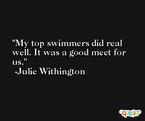 My top swimmers did real well. It was a good meet for us. -Julie Withington