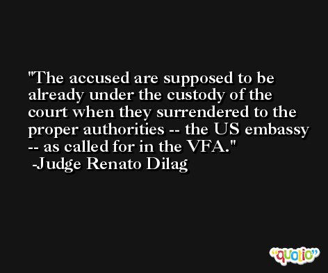 The accused are supposed to be already under the custody of the court when they surrendered to the proper authorities -- the US embassy -- as called for in the VFA. -Judge Renato Dilag
