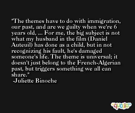 The themes have to do with immigration, our past, and are we guilty when we're 6 years old, ... For me, the big subject is not what my husband in the film (Daniel Auteuil) has done as a child, but in not recognizing his fault, he's damaged someone's life. The theme is universal; it doesn't just belong to the French-Algerian past, but triggers something we all can share. -Juliette Binoche