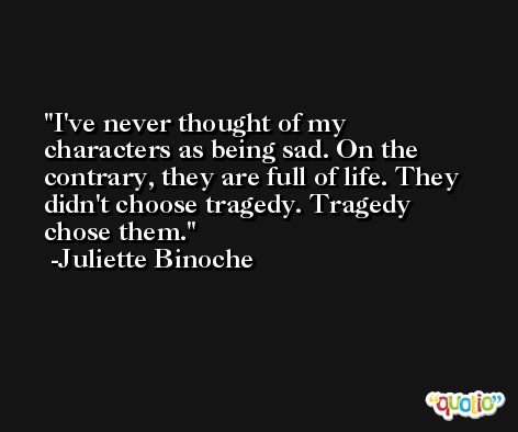 I've never thought of my characters as being sad. On the contrary, they are full of life. They didn't choose tragedy. Tragedy chose them. -Juliette Binoche