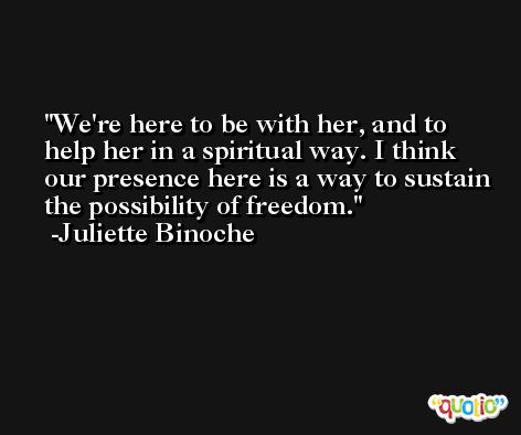 We're here to be with her, and to help her in a spiritual way. I think our presence here is a way to sustain the possibility of freedom. -Juliette Binoche