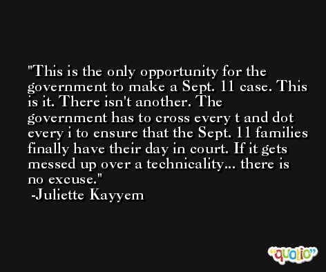 This is the only opportunity for the government to make a Sept. 11 case. This is it. There isn't another. The government has to cross every t and dot every i to ensure that the Sept. 11 families finally have their day in court. If it gets messed up over a technicality... there is no excuse. -Juliette Kayyem