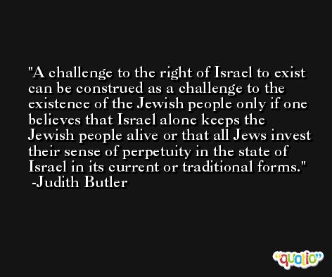 A challenge to the right of Israel to exist can be construed as a challenge to the existence of the Jewish people only if one believes that Israel alone keeps the Jewish people alive or that all Jews invest their sense of perpetuity in the state of Israel in its current or traditional forms. -Judith Butler
