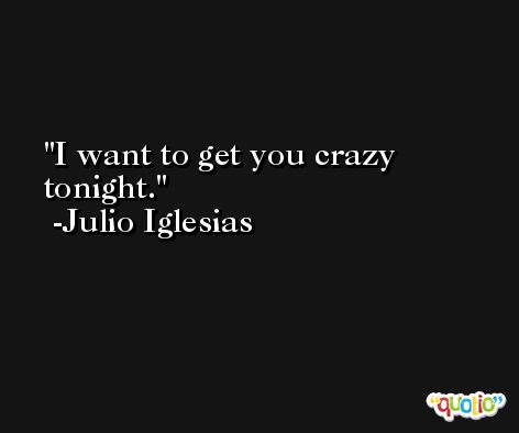 I want to get you crazy tonight. -Julio Iglesias